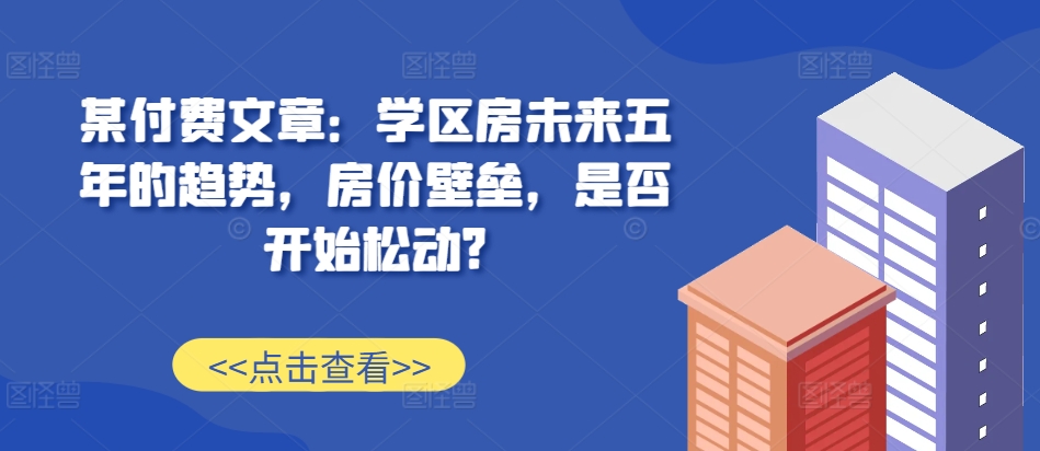 某付费文章：学区房未来五年的趋势，房价壁垒，是否开始松动?-染尘轻创社