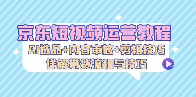 京东短视频运营教程：AI选品+内容审核+剪辑技巧，详解带货流程与技巧-染尘轻创社