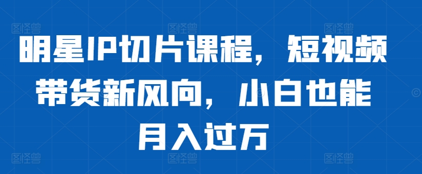 明星IP切片课程，短视频带货新风向，小白也能月入过万-染尘轻创社